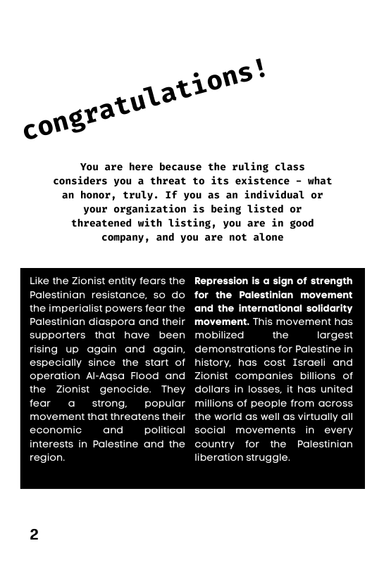 You are here because the ruling class considers you a threat to its existence - what an honor, truly. If you as an individual or your organization is being listed or threatened with listing, you are in good company, and you are not alone  Like the Zionist entity fears the Palestinian resistance, so do the imperialist powers fear the Palestinian diaspora and their supporters that have been rising up again and again, especially since the start of operation Al-Agsa Flood and  the Zionist genocide. They  fear a strong, popular movement that threatens their economic  and  political interests in Palestine and the region  Repression is a sign of strength for the Palestinian movement and the international solidarity movement. This movement has mobilized  the largest demonstrations for Palestine in history, has cost Israeli and Zionist companies billions of dollars in losses, it has united milions of people from across the world as well as virtually al social movements in every country for the Palestinian liberation struggle.  